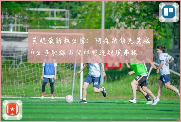 英超最新积分榜：阿森纳领先曼城6分净胜球占优即将迎战埃弗顿