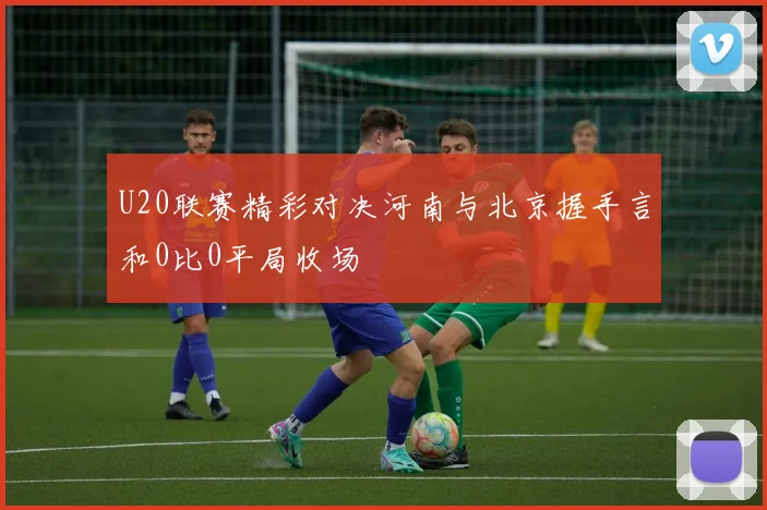 U20联赛精彩对决河南与北京握手言和0比0平局收场