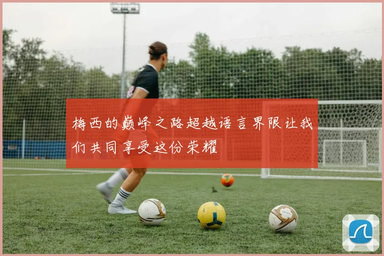 梅西的巅峰之路超越语言界限让我们共同享受这份荣耀