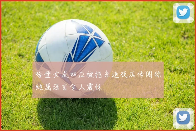 哈登女友回应被指光速夜店传闻称纯属谣言令人震惊