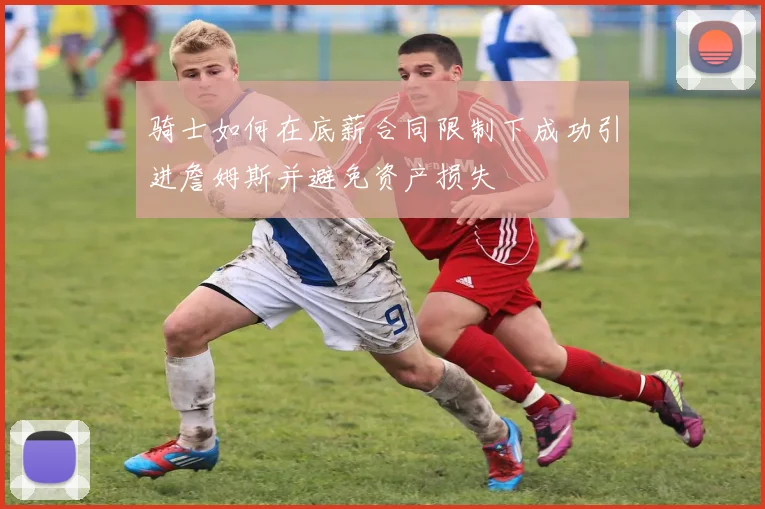 骑士如何在底薪合同限制下成功引进詹姆斯并避免资产损失