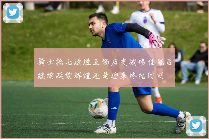 骑士抢七连胜五场历史战绩佳能否继续延续辉煌还是迎来终结时刻