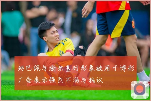 姆巴佩与谢尔基对形象被用于博彩广告表示强烈不满与抗议
