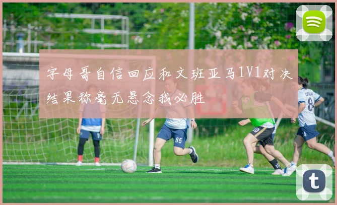 字母哥自信回应和文班亚马1V1对决结果称毫无悬念我必胜
