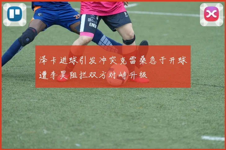 泽卡进球引发冲突克雷桑急于开球遭李昊阻拦双方对峙升级