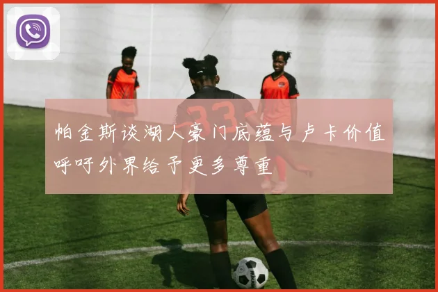 帕金斯谈湖人豪门底蕴与卢卡价值呼吁外界给予更多尊重