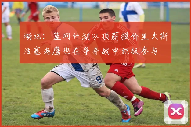 湖记：篮网计划以顶薪报价里夫斯活塞老鹰也在争夺战中积极参与