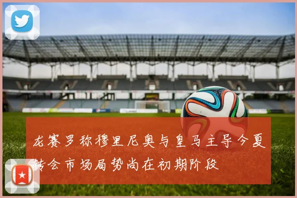 龙赛罗称穆里尼奥与皇马主导今夏转会市场局势尚在初期阶段
