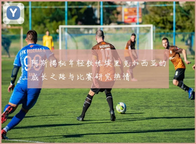 阿斯揭秘年轻教练埃里克加西亚的成长之路与比赛研究热情