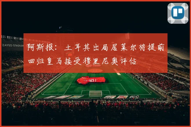阿斯报：土耳其出局居莱尔将提前回归皇马接受穆里尼奥评估