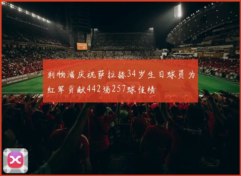 利物浦庆祝萨拉赫34岁生日球员为红军贡献442场257球佳绩