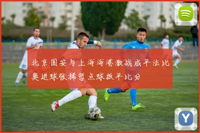 北京国安与上海海港激战成平法比奥进球张稀哲点球扳平比分