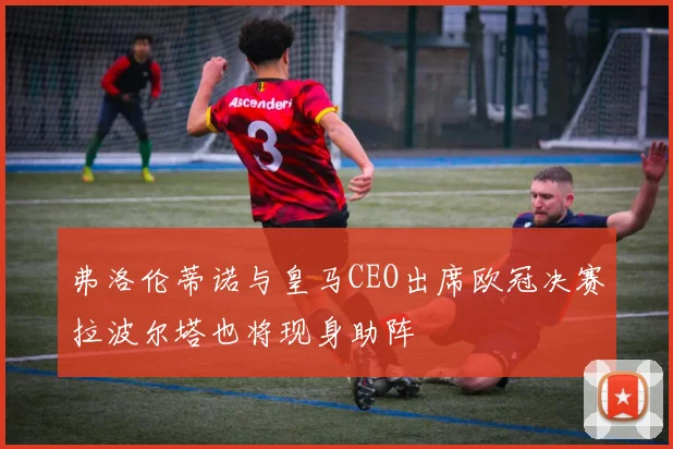 弗洛伦蒂诺与皇马CEO出席欧冠决赛拉波尔塔也将现身助阵