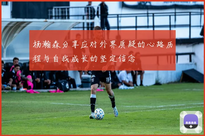 杨瀚森分享应对外界质疑的心路历程与自我成长的坚定信念