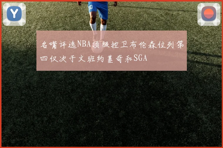 名嘴评选NBA顶级控卫布伦森位列第四仅次于文班约基奇和SGA