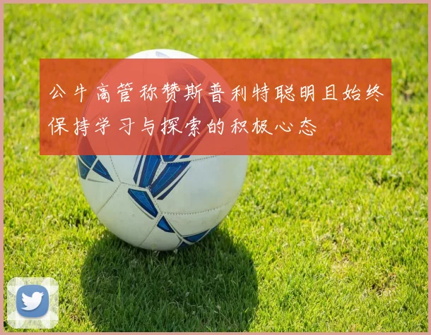 公牛高管称赞斯普利特聪明且始终保持学习与探索的积极心态