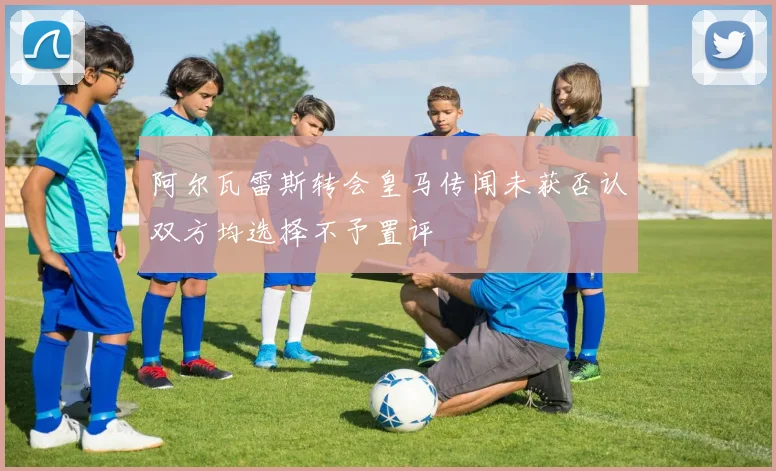 阿尔瓦雷斯转会皇马传闻未获否认双方均选择不予置评