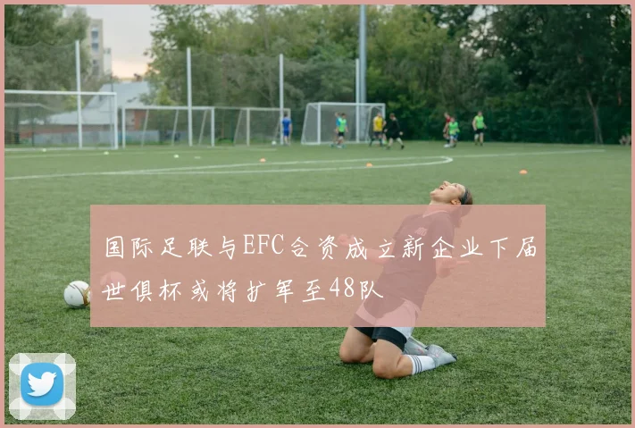 国际足联与EFC合资成立新企业下届世俱杯或将扩军至48队