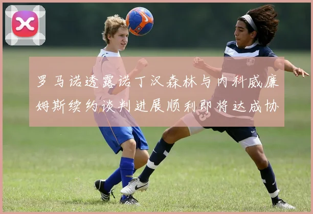 罗马诺透露诺丁汉森林与内科威廉姆斯续约谈判进展顺利即将达成协议