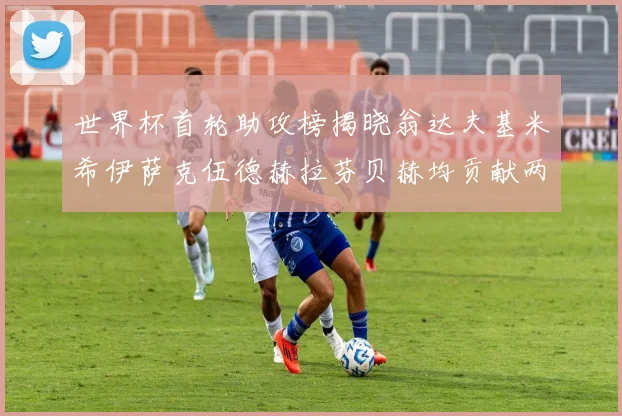 世界杯首轮助攻榜揭晓翁达夫基米希伊萨克伍德赫拉芬贝赫均贡献两次助攻