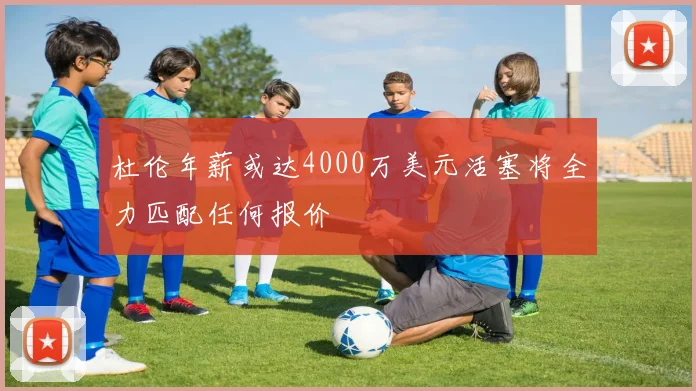 杜伦年薪或达4000万美元活塞将全力匹配任何报价